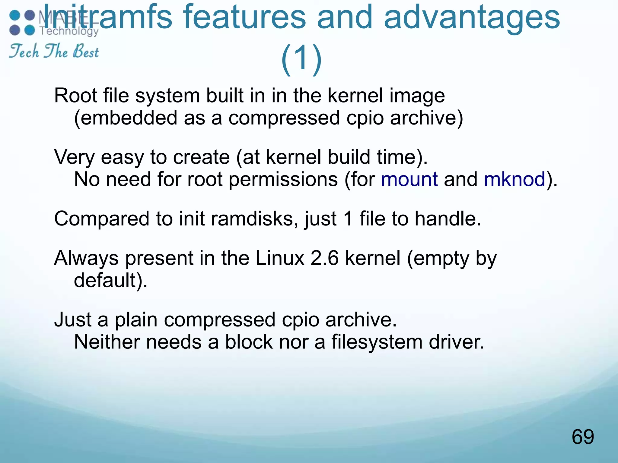 Initramfs features and advantages
(1)
Root file system built in in the kernel image
(embedded as a compressed cpio archive)
Very easy to create (at kernel build time).
No need for root permissions (for mount and mknod).
Compared to init ramdisks, just 1 file to handle.
Always present in the Linux 2.6 kernel (empty by
default).
Just a plain compressed cpio archive.
Neither needs a block nor a filesystem driver.
69
 