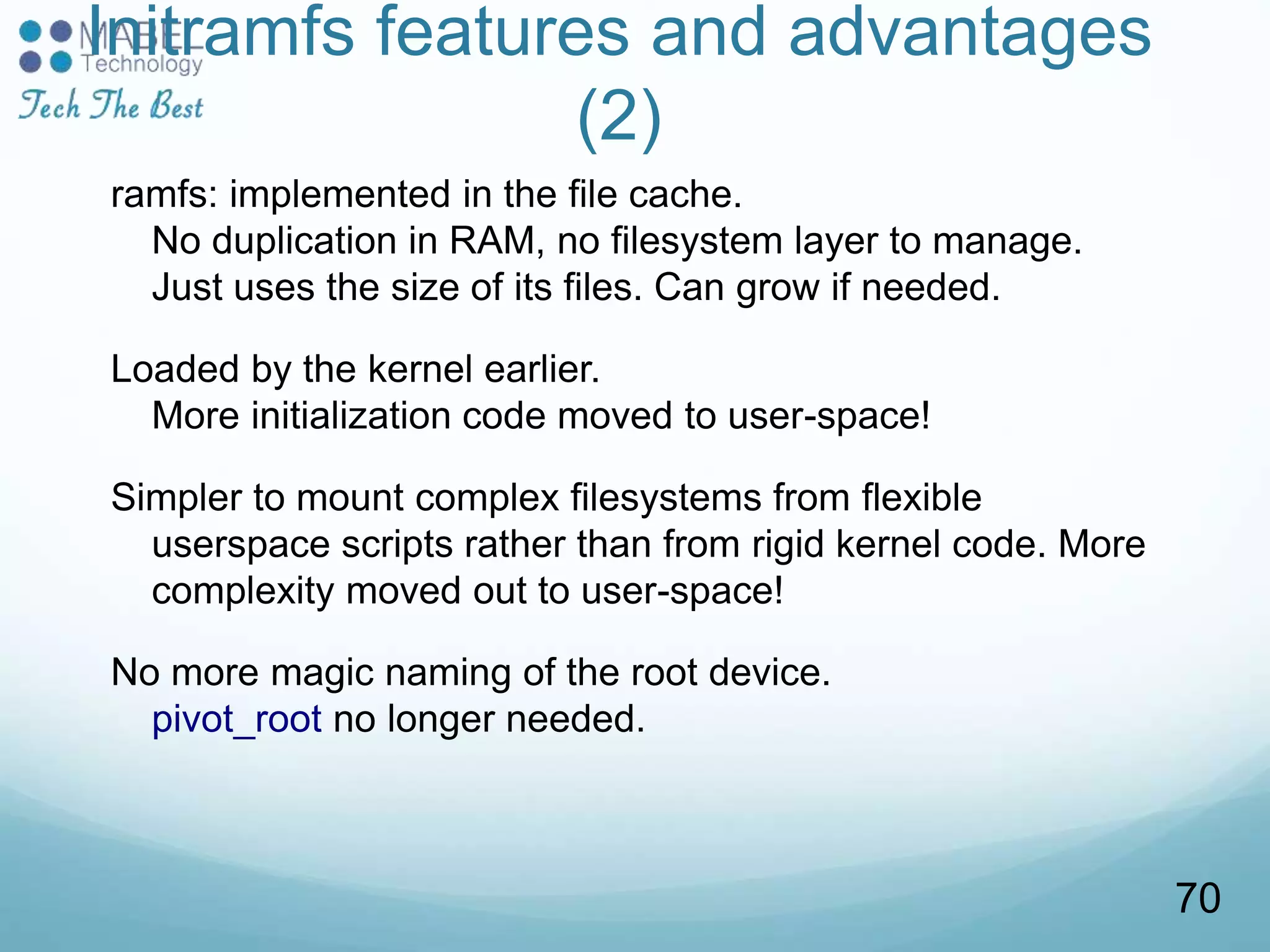 Initramfs features and advantages
(2)
ramfs: implemented in the file cache.
No duplication in RAM, no filesystem layer to manage.
Just uses the size of its files. Can grow if needed.
Loaded by the kernel earlier.
More initialization code moved to user-space!
Simpler to mount complex filesystems from flexible
userspace scripts rather than from rigid kernel code. More
complexity moved out to user-space!
No more magic naming of the root device.
pivot_root no longer needed.
70
 