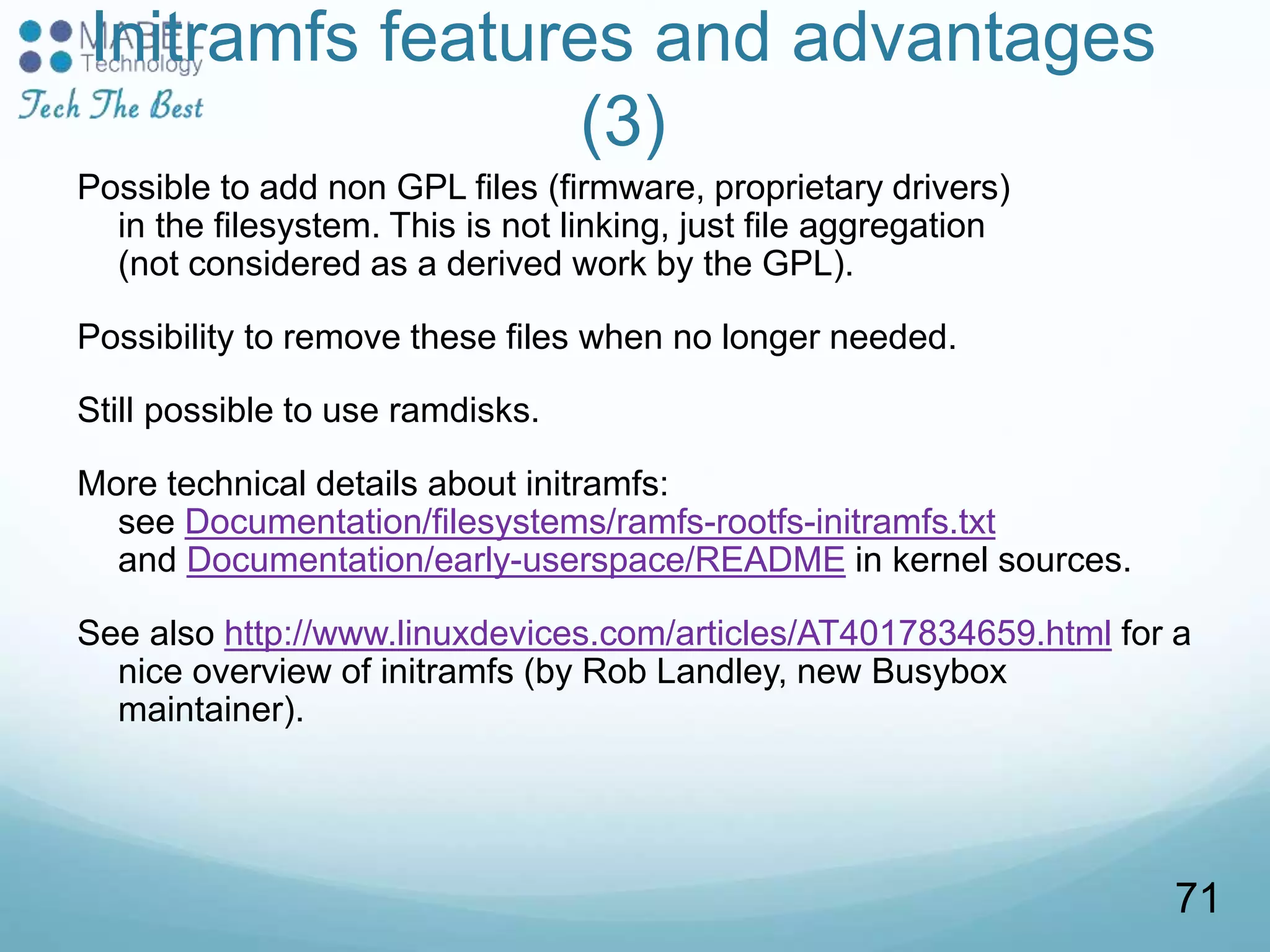 Initramfs features and advantages
(3)
Possible to add non GPL files (firmware, proprietary drivers)
in the filesystem. This is not linking, just file aggregation
(not considered as a derived work by the GPL).
Possibility to remove these files when no longer needed.
Still possible to use ramdisks.
More technical details about initramfs:
see Documentation/filesystems/ramfs-rootfs-initramfs.txt
and Documentation/early-userspace/README in kernel sources.
See also http://www.linuxdevices.com/articles/AT4017834659.html for a
nice overview of initramfs (by Rob Landley, new Busybox
maintainer).
71
 