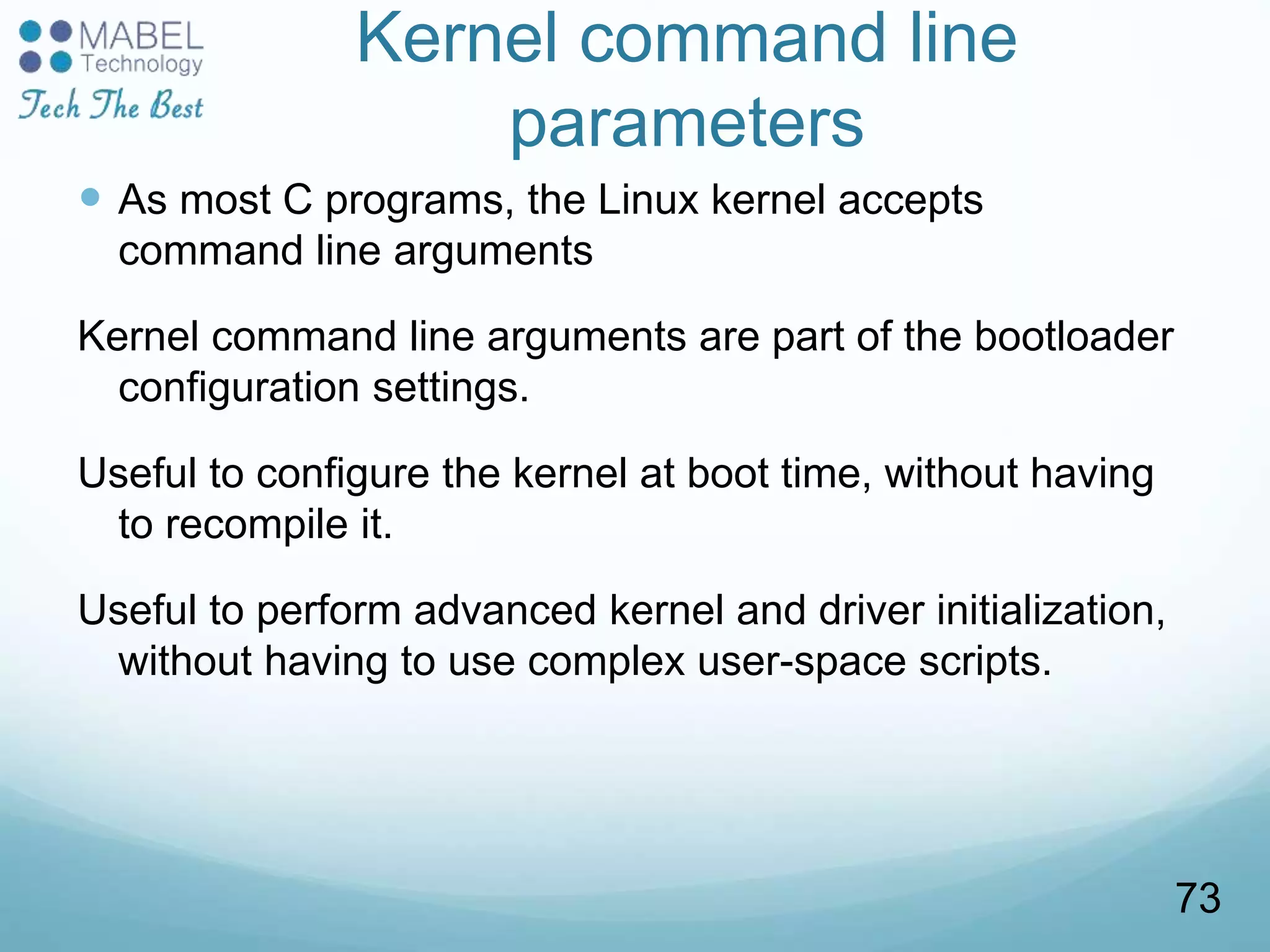 Kernel command line
parameters
 As most C programs, the Linux kernel accepts
command line arguments
Kernel command line arguments are part of the bootloader
configuration settings.
Useful to configure the kernel at boot time, without having
to recompile it.
Useful to perform advanced kernel and driver initialization,
without having to use complex user-space scripts.
73
 