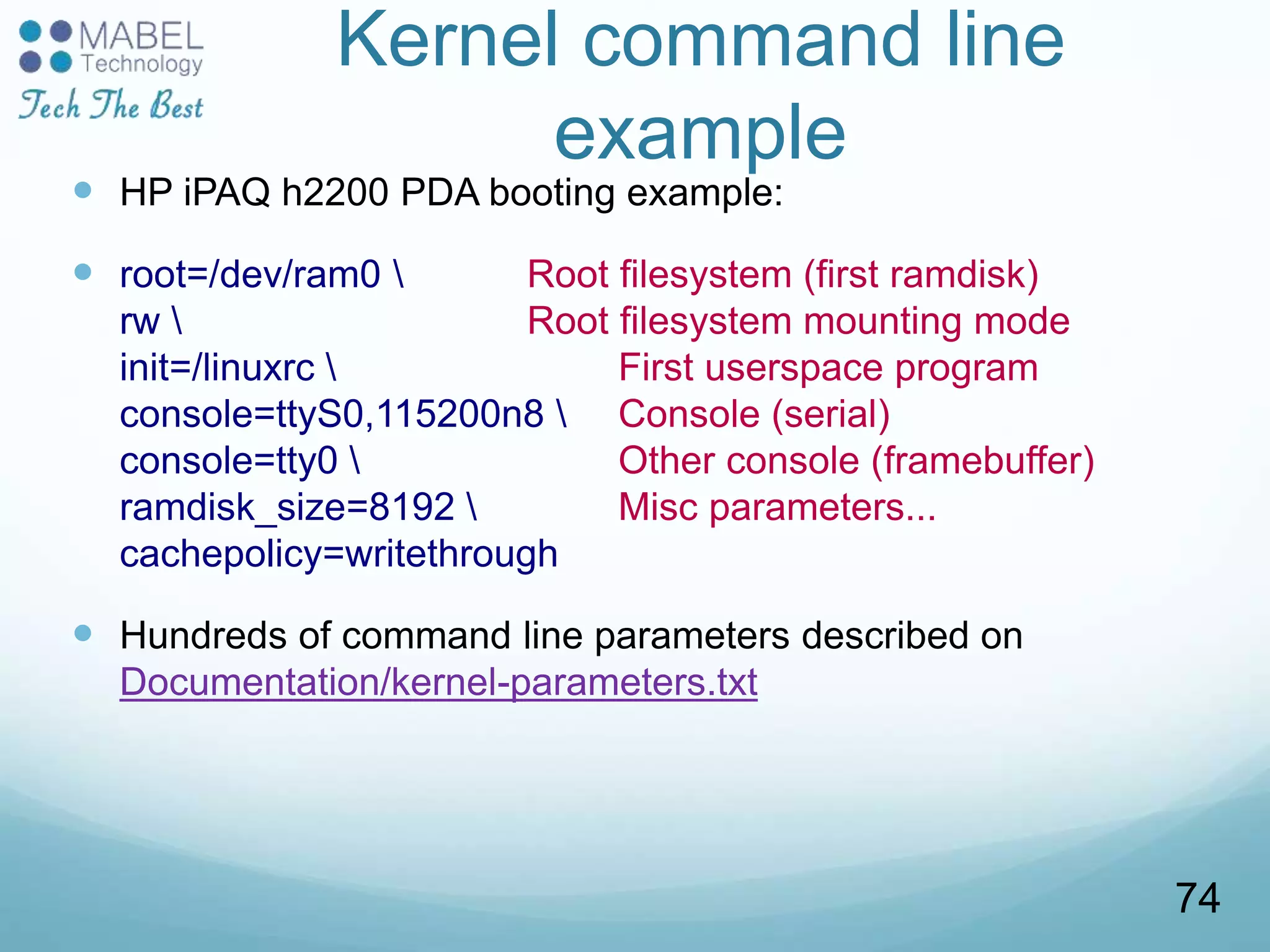 Kernel command line
example
 HP iPAQ h2200 PDA booting example:
 root=/dev/ram0  Root filesystem (first ramdisk)
rw  Root filesystem mounting mode
init=/linuxrc  First userspace program
console=ttyS0,115200n8  Console (serial)
console=tty0  Other console (framebuffer)
ramdisk_size=8192  Misc parameters...
cachepolicy=writethrough
 Hundreds of command line parameters described on
Documentation/kernel-parameters.txt
74
 