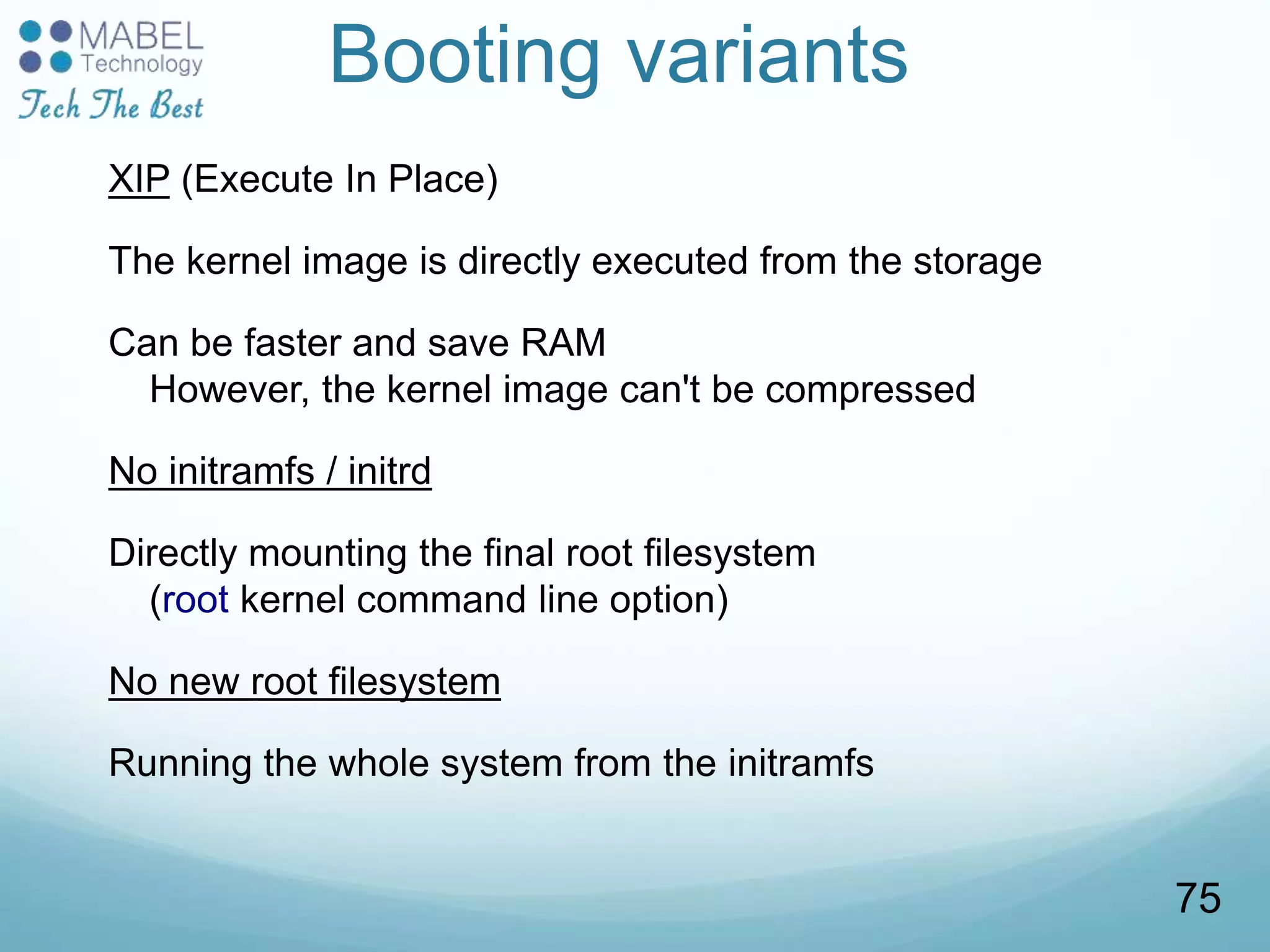Booting variants
XIP (Execute In Place)
The kernel image is directly executed from the storage
Can be faster and save RAM
However, the kernel image can't be compressed
No initramfs / initrd
Directly mounting the final root filesystem
(root kernel command line option)
No new root filesystem
Running the whole system from the initramfs
75
 