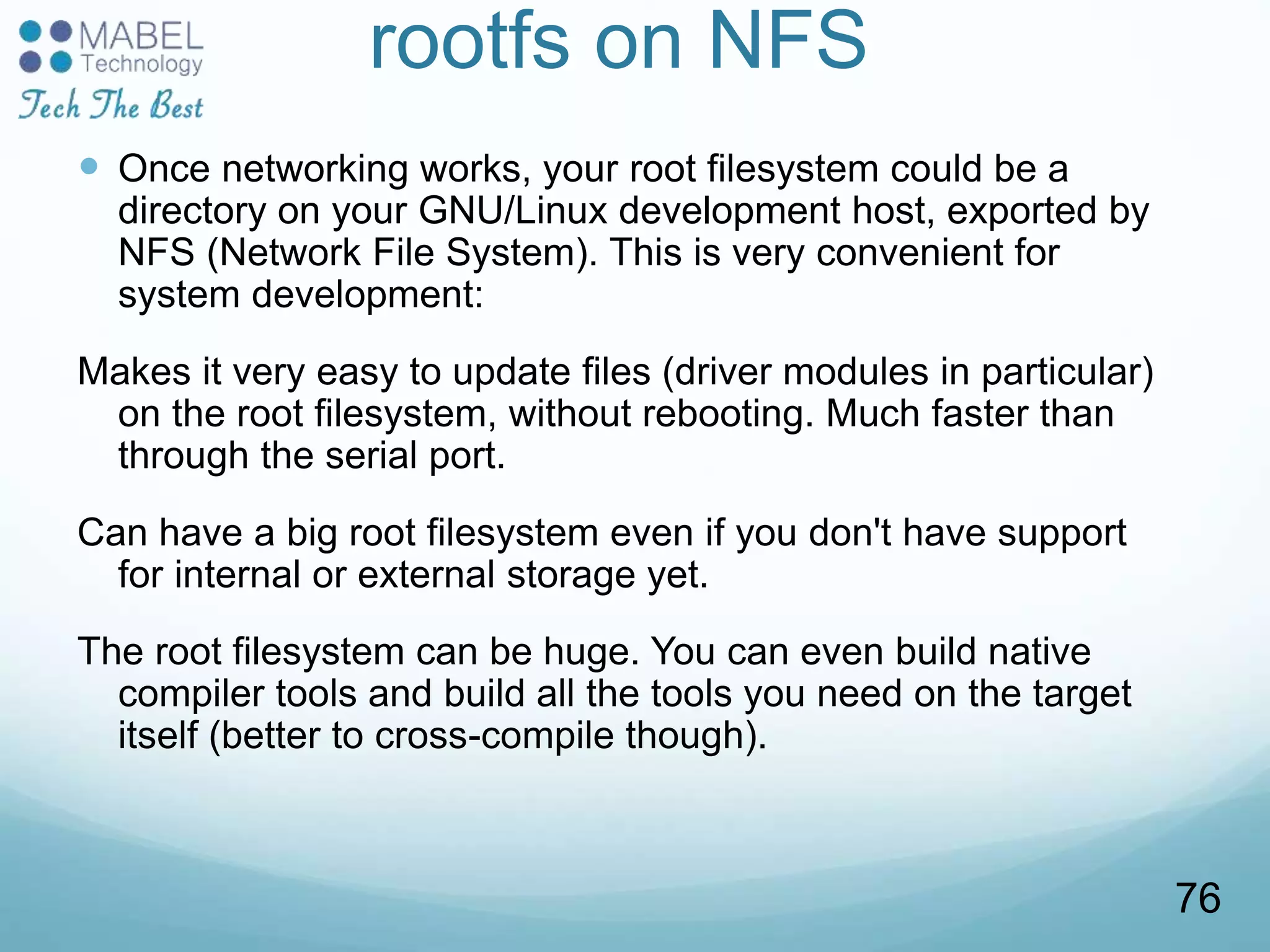 rootfs on NFS
 Once networking works, your root filesystem could be a
directory on your GNU/Linux development host, exported by
NFS (Network File System). This is very convenient for
system development:
Makes it very easy to update files (driver modules in particular)
on the root filesystem, without rebooting. Much faster than
through the serial port.
Can have a big root filesystem even if you don't have support
for internal or external storage yet.
The root filesystem can be huge. You can even build native
compiler tools and build all the tools you need on the target
itself (better to cross-compile though).
76
 
