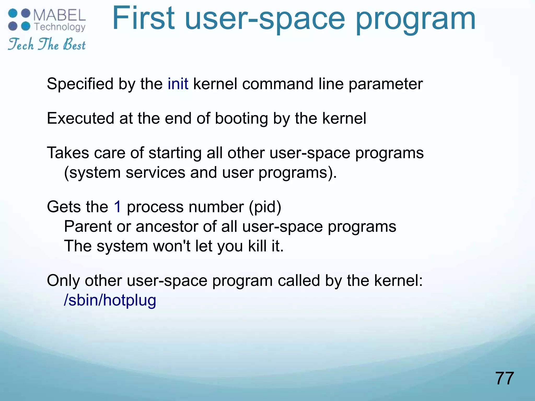 First user-space program
Specified by the init kernel command line parameter
Executed at the end of booting by the kernel
Takes care of starting all other user-space programs
(system services and user programs).
Gets the 1 process number (pid)
Parent or ancestor of all user-space programs
The system won't let you kill it.
Only other user-space program called by the kernel:
/sbin/hotplug
77
 