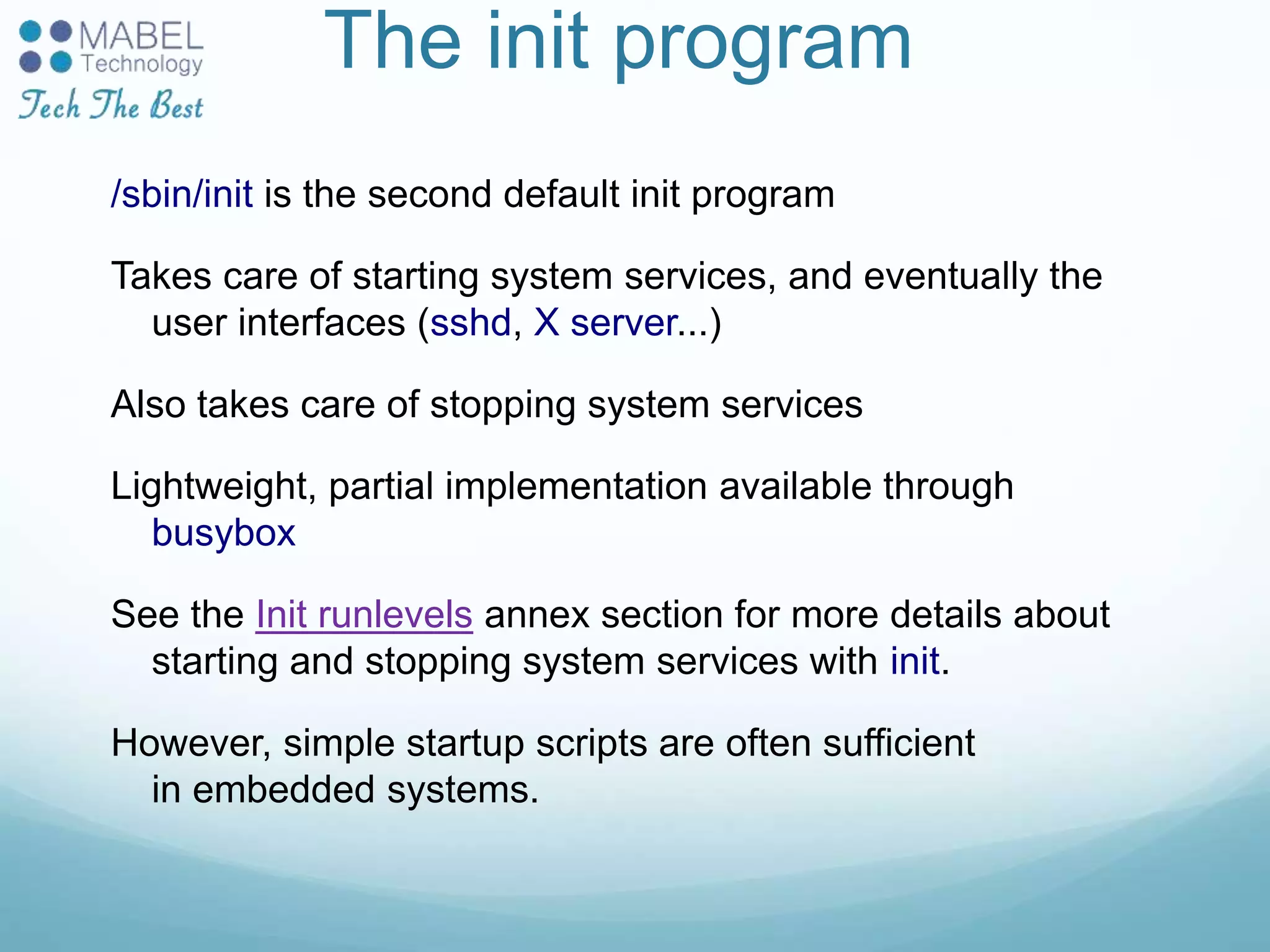 The init program
/sbin/init is the second default init program
Takes care of starting system services, and eventually the
user interfaces (sshd, X server...)
Also takes care of stopping system services
Lightweight, partial implementation available through
busybox
See the Init runlevels annex section for more details about
starting and stopping system services with init.
However, simple startup scripts are often sufficient
in embedded systems.
 
