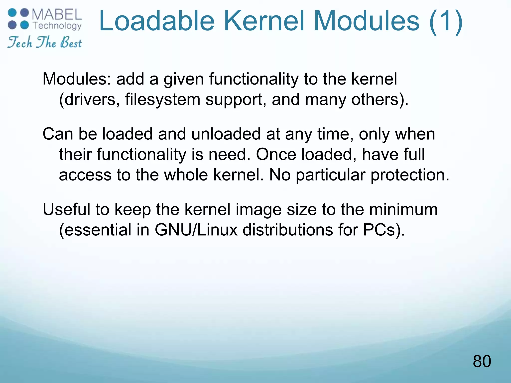 Loadable Kernel Modules (1)
Modules: add a given functionality to the kernel
(drivers, filesystem support, and many others).
Can be loaded and unloaded at any time, only when
their functionality is need. Once loaded, have full
access to the whole kernel. No particular protection.
Useful to keep the kernel image size to the minimum
(essential in GNU/Linux distributions for PCs).
80
 