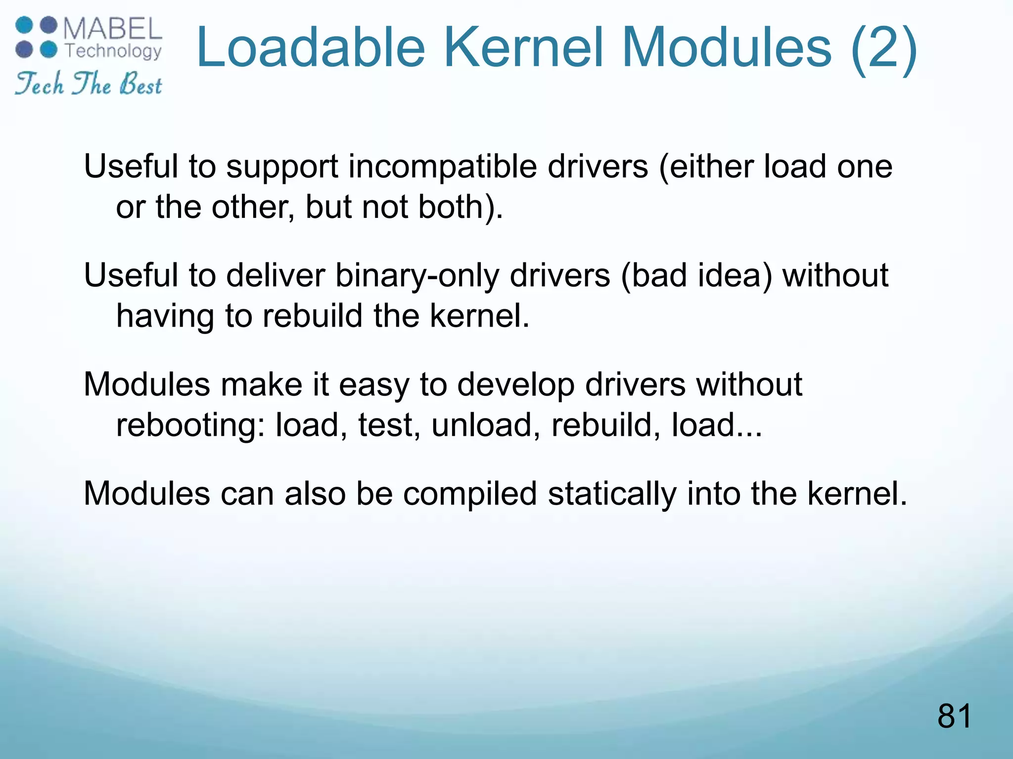 Loadable Kernel Modules (2)
Useful to support incompatible drivers (either load one
or the other, but not both).
Useful to deliver binary-only drivers (bad idea) without
having to rebuild the kernel.
Modules make it easy to develop drivers without
rebooting: load, test, unload, rebuild, load...
Modules can also be compiled statically into the kernel.
81
 