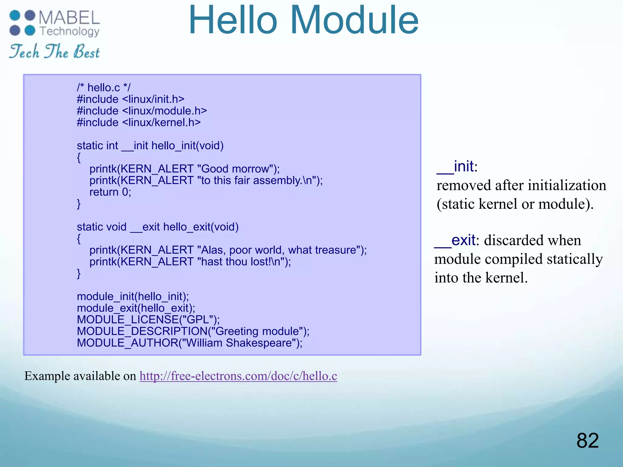 Hello Module
/* hello.c */
#include <linux/init.h>
#include <linux/module.h>
#include <linux/kernel.h>
static int __init hello_init(void)
{
printk(KERN_ALERT "Good morrow");
printk(KERN_ALERT "to this fair assembly.n");
return 0;
}
static void __exit hello_exit(void)
{
printk(KERN_ALERT "Alas, poor world, what treasure");
printk(KERN_ALERT "hast thou lost!n");
}
module_init(hello_init);
module_exit(hello_exit);
MODULE_LICENSE("GPL");
MODULE_DESCRIPTION("Greeting module");
MODULE_AUTHOR("William Shakespeare");
__init:
removed after initialization
(static kernel or module).
__exit: discarded when
module compiled statically
into the kernel.
Example available on http://free-electrons.com/doc/c/hello.c
82
 