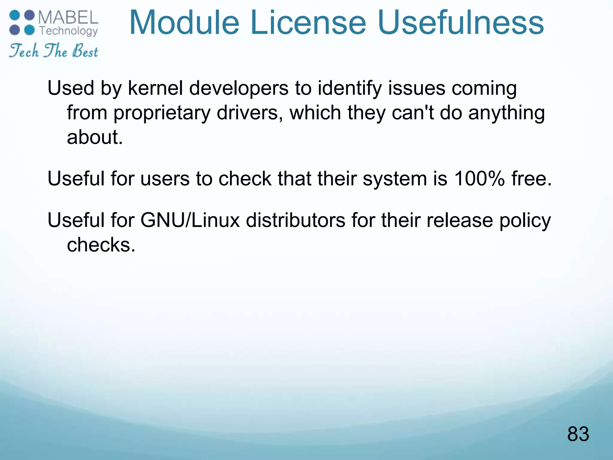 Module License Usefulness
Used by kernel developers to identify issues coming
from proprietary drivers, which they can't do anything
about.
Useful for users to check that their system is 100% free.
Useful for GNU/Linux distributors for their release policy
checks.
83
 