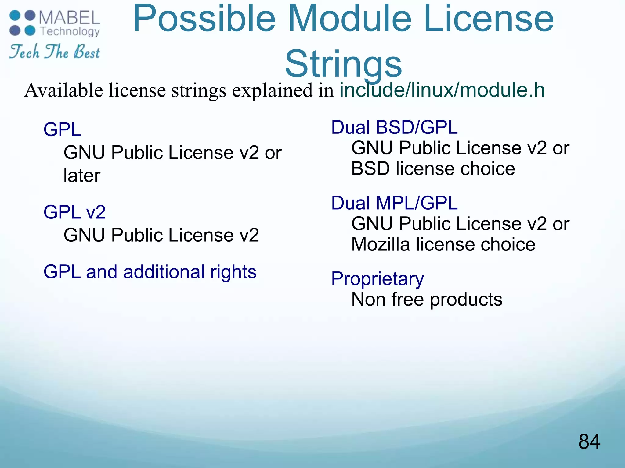 Possible Module License
Strings
GPL
GNU Public License v2 or
later
GPL v2
GNU Public License v2
GPL and additional rights
Dual BSD/GPL
GNU Public License v2 or
BSD license choice
Dual MPL/GPL
GNU Public License v2 or
Mozilla license choice
Proprietary
Non free products
Available license strings explained in include/linux/module.h
84
 