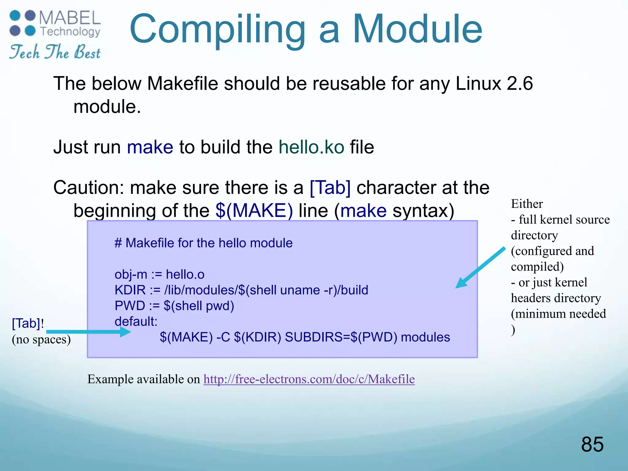 Compiling a Module
The below Makefile should be reusable for any Linux 2.6
module.
Just run make to build the hello.ko file
Caution: make sure there is a [Tab] character at the
beginning of the $(MAKE) line (make syntax)
# Makefile for the hello module
obj-m := hello.o
KDIR := /lib/modules/$(shell uname -r)/build
PWD := $(shell pwd)
default:
$(MAKE) -C $(KDIR) SUBDIRS=$(PWD) modules
[Tab]!
(no spaces)
Either
- full kernel source
directory
(configured and
compiled)
- or just kernel
headers directory
(minimum needed
)
Example available on http://free-electrons.com/doc/c/Makefile
85
 