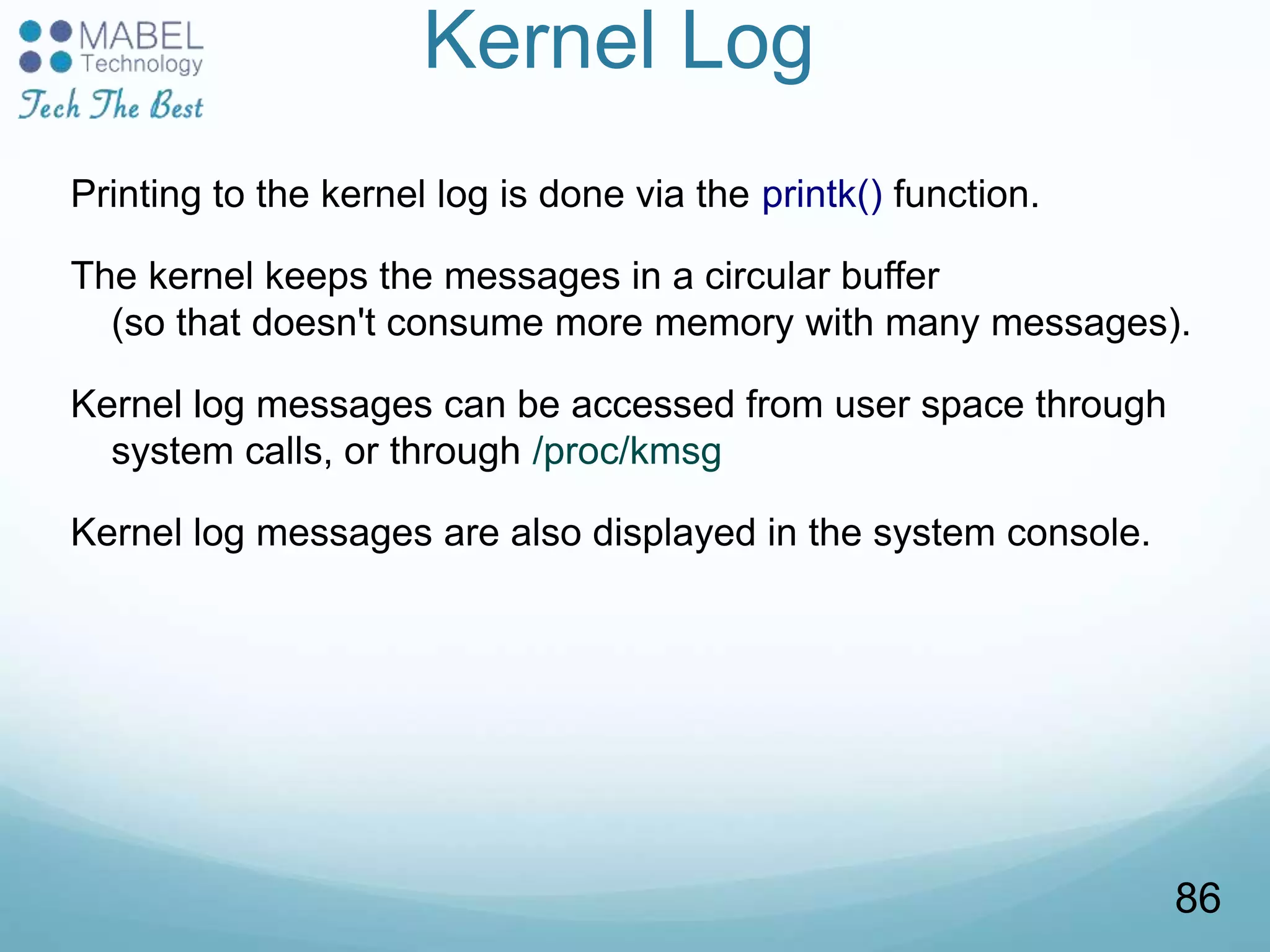 Kernel Log
Printing to the kernel log is done via the printk() function.
The kernel keeps the messages in a circular buffer
(so that doesn't consume more memory with many messages).
Kernel log messages can be accessed from user space through
system calls, or through /proc/kmsg
Kernel log messages are also displayed in the system console.
86
 