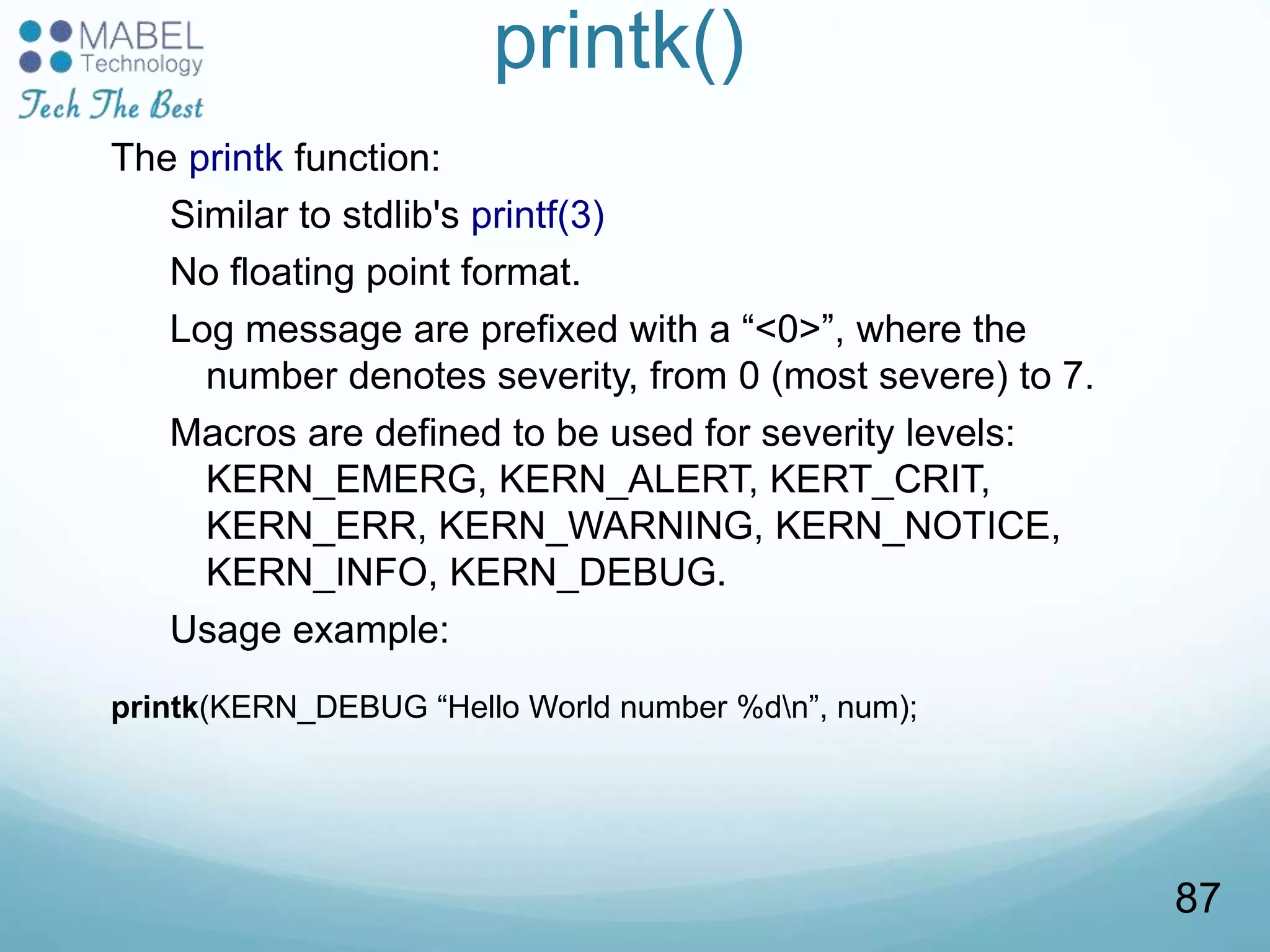 printk()
The printk function:
Similar to stdlib's printf(3)
No floating point format.
Log message are prefixed with a “<0>”, where the
number denotes severity, from 0 (most severe) to 7.
Macros are defined to be used for severity levels:
KERN_EMERG, KERN_ALERT, KERT_CRIT,
KERN_ERR, KERN_WARNING, KERN_NOTICE,
KERN_INFO, KERN_DEBUG.
Usage example:
printk(KERN_DEBUG “Hello World number %dn”, num);
87
 