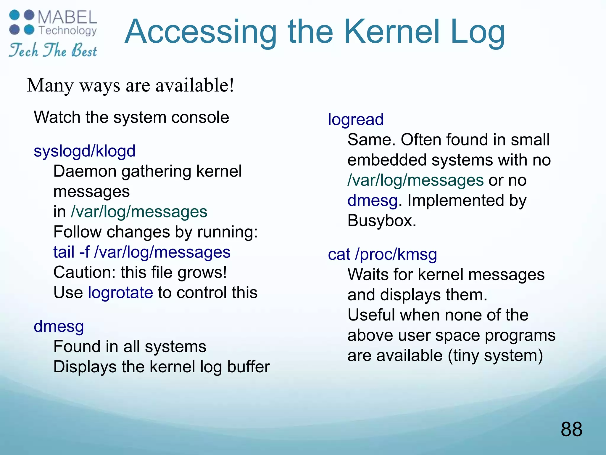 Accessing the Kernel Log
Watch the system console
syslogd/klogd
Daemon gathering kernel
messages
in /var/log/messages
Follow changes by running:
tail -f /var/log/messages
Caution: this file grows!
Use logrotate to control this
dmesg
Found in all systems
Displays the kernel log buffer
logread
Same. Often found in small
embedded systems with no
/var/log/messages or no
dmesg. Implemented by
Busybox.
cat /proc/kmsg
Waits for kernel messages
and displays them.
Useful when none of the
above user space programs
are available (tiny system)
Many ways are available!
88
 