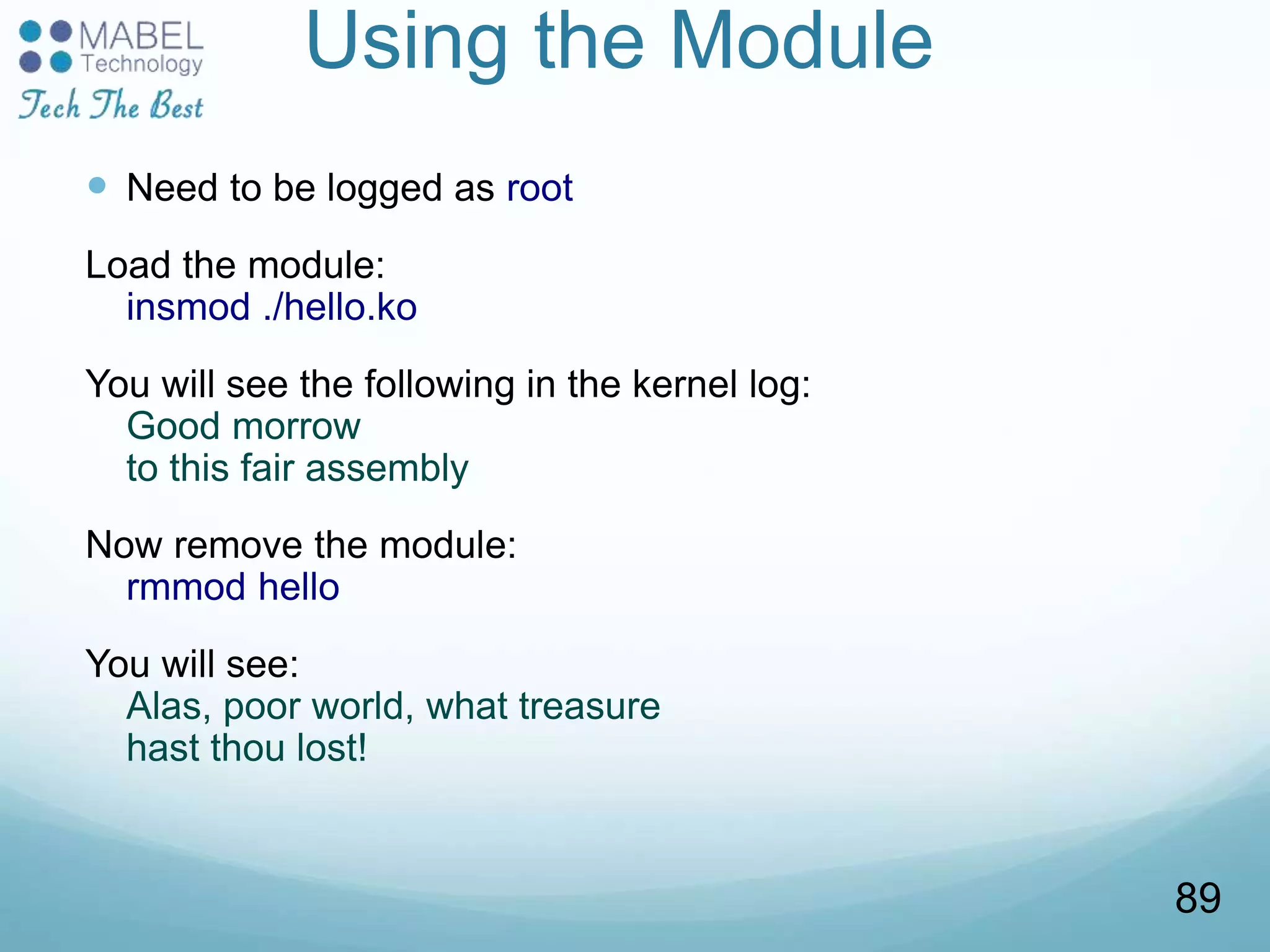Using the Module
 Need to be logged as root
Load the module:
insmod ./hello.ko
You will see the following in the kernel log:
Good morrow
to this fair assembly
Now remove the module:
rmmod hello
You will see:
Alas, poor world, what treasure
hast thou lost!
89
 