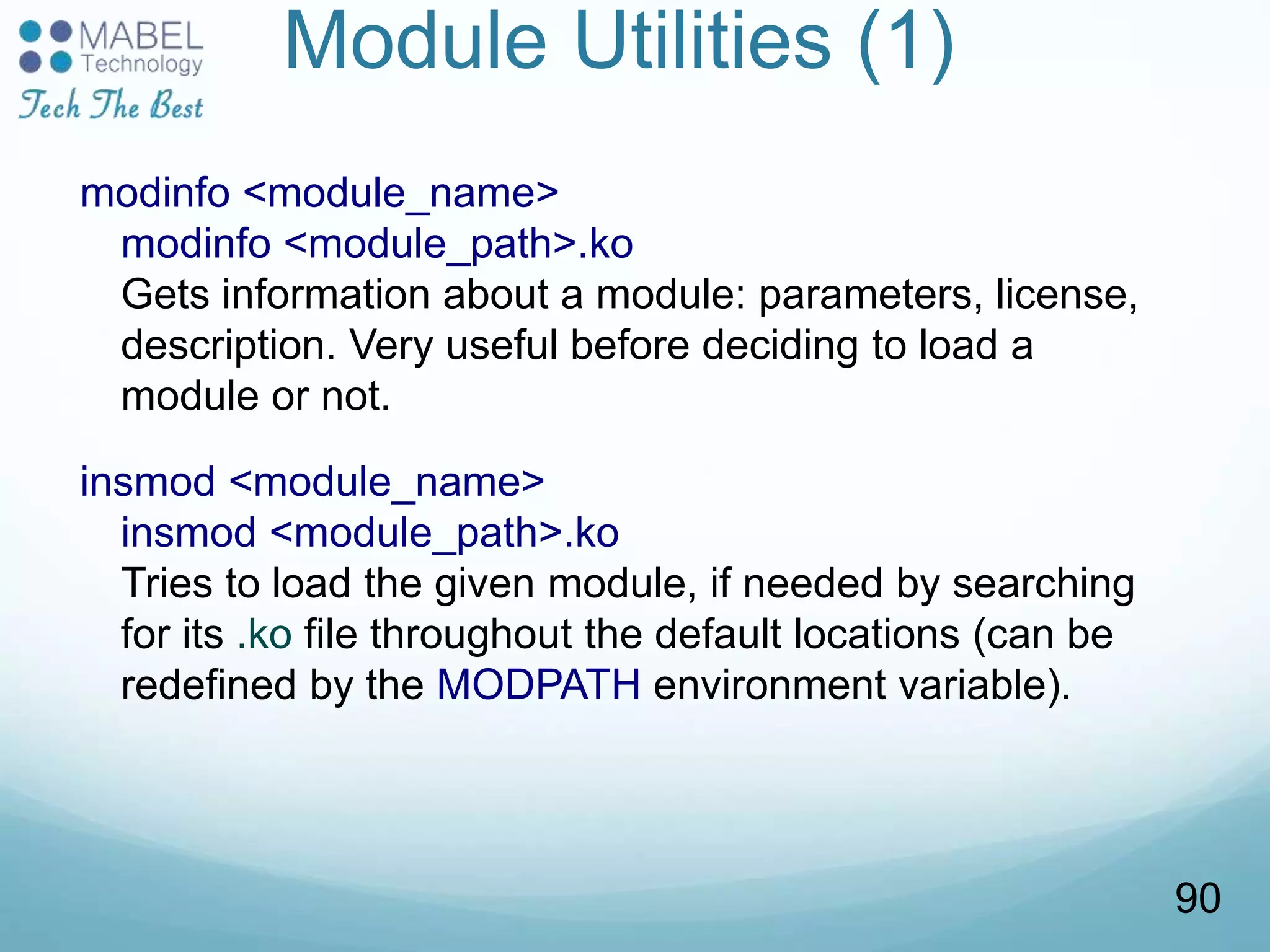 Module Utilities (1)
modinfo <module_name>
modinfo <module_path>.ko
Gets information about a module: parameters, license,
description. Very useful before deciding to load a
module or not.
insmod <module_name>
insmod <module_path>.ko
Tries to load the given module, if needed by searching
for its .ko file throughout the default locations (can be
redefined by the MODPATH environment variable).
90
 