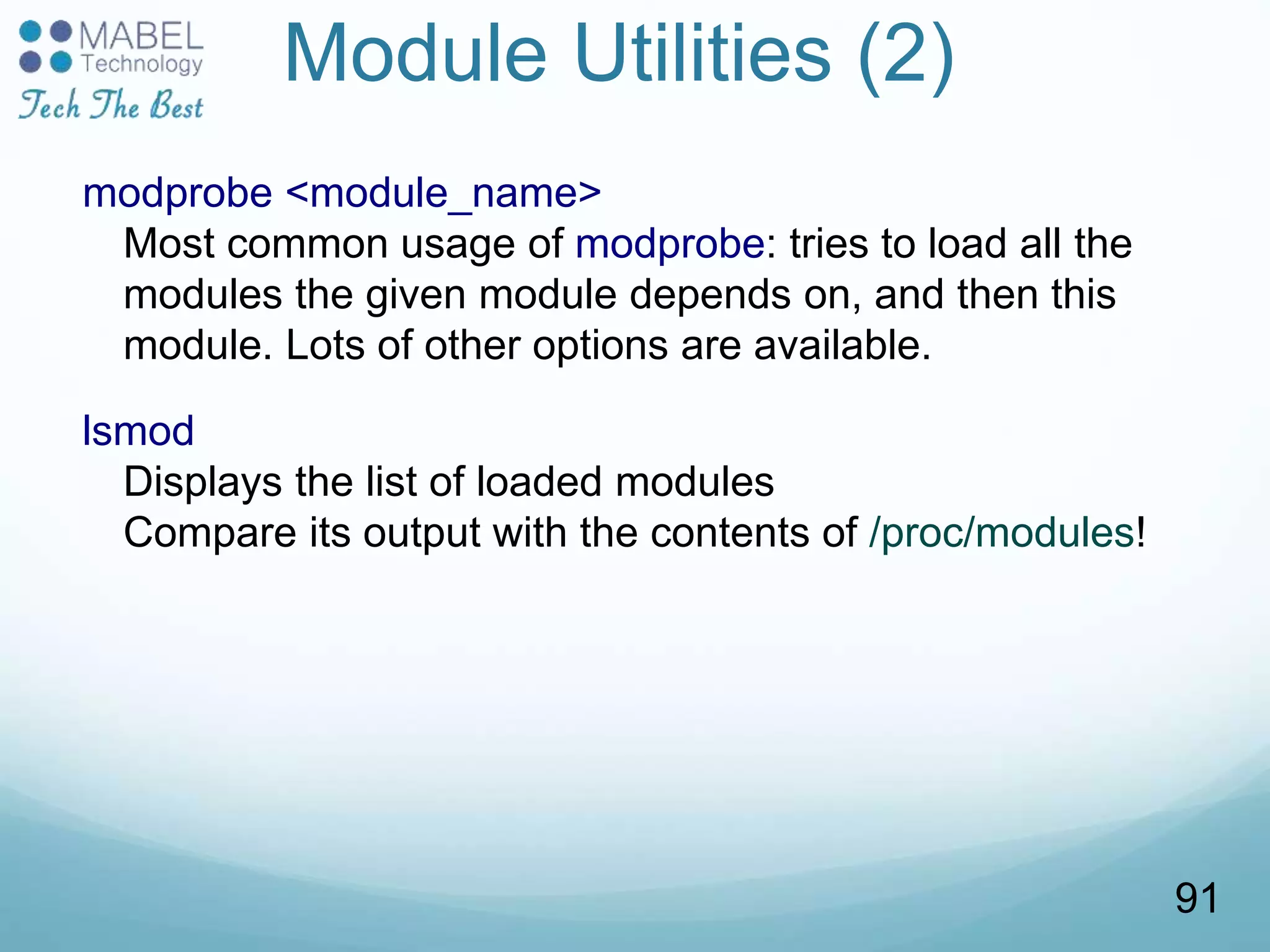 Module Utilities (2)
modprobe <module_name>
Most common usage of modprobe: tries to load all the
modules the given module depends on, and then this
module. Lots of other options are available.
lsmod
Displays the list of loaded modules
Compare its output with the contents of /proc/modules!
91
 