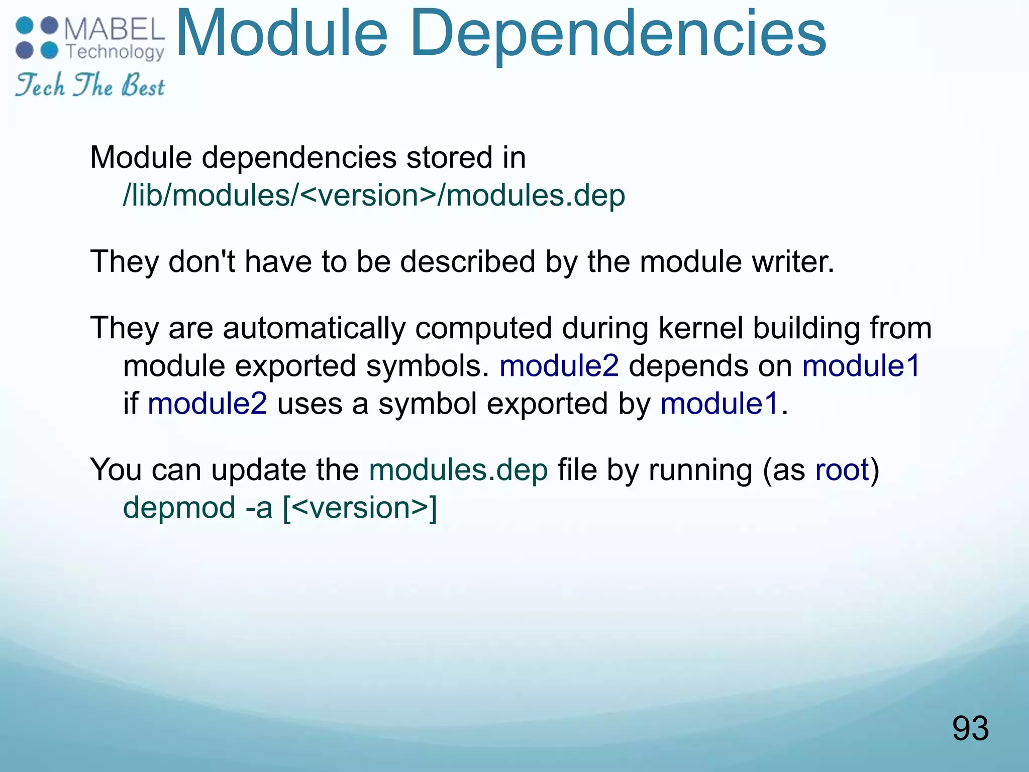 Module Dependencies
Module dependencies stored in
/lib/modules/<version>/modules.dep
They don't have to be described by the module writer.
They are automatically computed during kernel building from
module exported symbols. module2 depends on module1
if module2 uses a symbol exported by module1.
You can update the modules.dep file by running (as root)
depmod -a [<version>]
93
 