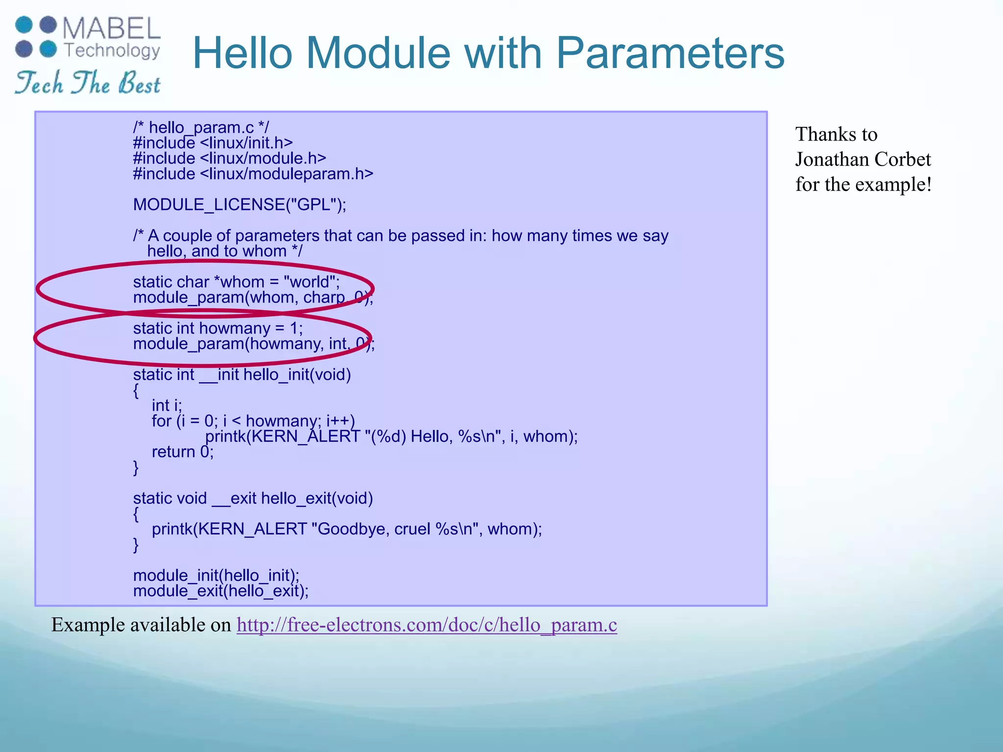 Hello Module with Parameters
/* hello_param.c */
#include <linux/init.h>
#include <linux/module.h>
#include <linux/moduleparam.h>
MODULE_LICENSE("GPL");
/* A couple of parameters that can be passed in: how many times we say
hello, and to whom */
static char *whom = "world";
module_param(whom, charp, 0);
static int howmany = 1;
module_param(howmany, int, 0);
static int __init hello_init(void)
{
int i;
for (i = 0; i < howmany; i++)
printk(KERN_ALERT "(%d) Hello, %sn", i, whom);
return 0;
}
static void __exit hello_exit(void)
{
printk(KERN_ALERT "Goodbye, cruel %sn", whom);
}
module_init(hello_init);
module_exit(hello_exit);
Thanks to
Jonathan Corbet
for the example!
Example available on http://free-electrons.com/doc/c/hello_param.c
 