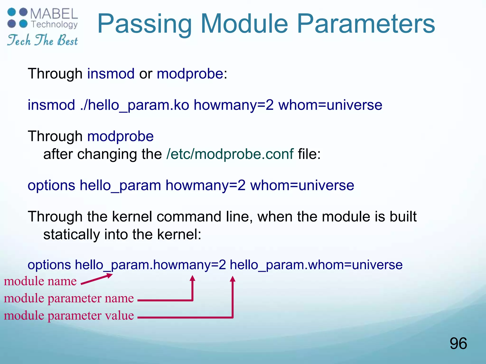 Passing Module Parameters
Through insmod or modprobe:
insmod ./hello_param.ko howmany=2 whom=universe
Through modprobe
after changing the /etc/modprobe.conf file:
options hello_param howmany=2 whom=universe
Through the kernel command line, when the module is built
statically into the kernel:
options hello_param.howmany=2 hello_param.whom=universe
module name
module parameter name
module parameter value
96
 