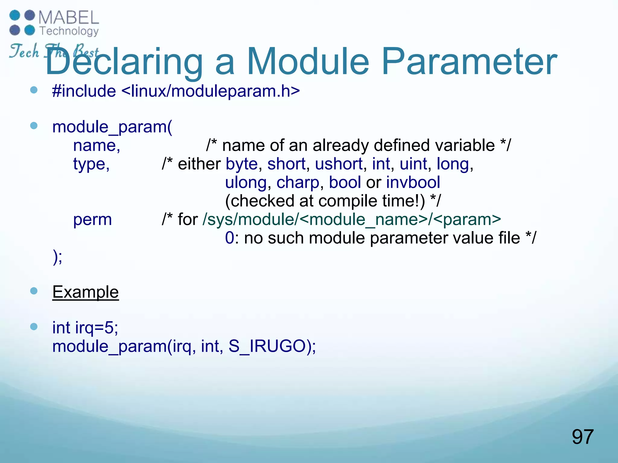 Declaring a Module Parameter
 #include <linux/moduleparam.h>
 module_param(
name, /* name of an already defined variable */
type, /* either byte, short, ushort, int, uint, long,
ulong, charp, bool or invbool
(checked at compile time!) */
perm /* for /sys/module/<module_name>/<param>
0: no such module parameter value file */
);
 Example
 int irq=5;
module_param(irq, int, S_IRUGO);
97
 