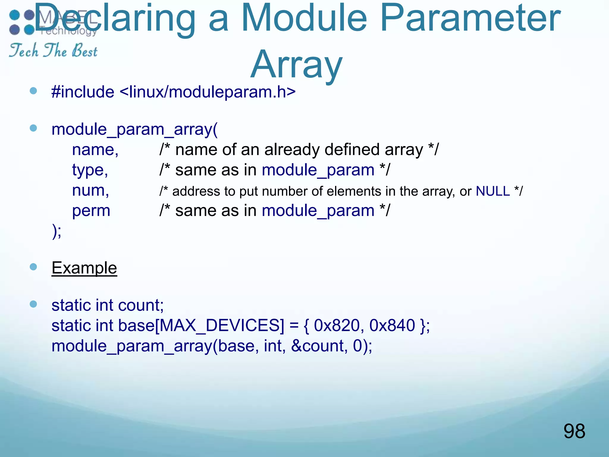 Declaring a Module Parameter
Array
 #include <linux/moduleparam.h>
 module_param_array(
name, /* name of an already defined array */
type, /* same as in module_param */
num, /* address to put number of elements in the array, or NULL */
perm /* same as in module_param */
);
 Example
 static int count;
static int base[MAX_DEVICES] = { 0x820, 0x840 };
module_param_array(base, int, &count, 0);
98
 