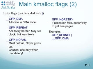 Main kmalloc flags (2)
__GFP_DMA
Allocate in DMA zone
__GFP_REPEAT
Ask to try harder. May still
block, but less likely.
__GFP_NOFAIL
Must not fail. Never gives
up.
Caution: use only when
mandatory!
__GFP_NORETRY
If allocation fails, doesn't try
to get free pages.
Example:
GFP_KERNEL |
__GFP_DMA
Extra flags (can be added with |)
110
 