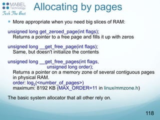 Allocating by pages
 More appropriate when you need big slices of RAM:
unsigned long get_zeroed_page(int flags);
Returns a pointer to a free page and fills it up with zeros
unsigned long __get_free_page(int flags);
Same, but doesn't initialize the contents
unsigned long __get_free_pages(int flags,
unsigned long order);
Returns a pointer on a memory zone of several contiguous pages
in physical RAM.
order: log2(<number_of_pages>)
maximum: 8192 KB (MAX_ORDER=11 in linux/mmzone.h)
The basic system allocator that all other rely on.
118
 