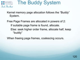 The Buddy System
Kernel memory page allocation follows the “Buddy”
System.
Free Page Frames are allocated in powers of 2:
If suitable page frame is found, allocate.
Else: seek higher order frame, allocate half, keep
“buddy”
When freeing page frames, coalescing occurs.
120
 