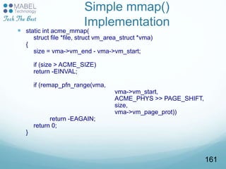 Simple mmap()
Implementation
 static int acme_mmap(
struct file *file, struct vm_area_struct *vma)
{
size = vma->vm_end - vma->vm_start;
if (size > ACME_SIZE)
return -EINVAL;
if (remap_pfn_range(vma,
vma->vm_start,
ACME_PHYS >> PAGE_SHIFT,
size,
vma->vm_page_prot))
return -EAGAIN;
return 0;
}
161
 