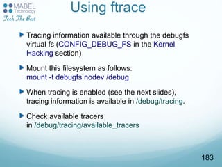 Using ftrace
Tracing information available through the debugfs
virtual fs (CONFIG_DEBUG_FS in the Kernel
Hacking section)
Mount this filesystem as follows:
mount -t debugfs nodev /debug
When tracing is enabled (see the next slides),
tracing information is available in /debug/tracing.
Check available tracers
in /debug/tracing/available_tracers
183
 