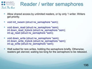 Reader / writer semaphores
 Allow shared access by unlimited readers, or by only 1 writer. Writers
get priority.
 void init_rwsem (struct rw_semaphore *sem);
 void down_read (struct rw_semaphore *sem);
int down_read_trylock (struct rw_semaphore *sem);
int up_read (struct rw_semaphore *sem);
 void down_write (struct rw_semaphore *sem);
int down_write_trylock (struct rw_semaphore *sem);
int up_write (struct rw_semaphore *sem);
 Well suited for rare writes, holding the semaphore briefly. Otherwise,
readers get starved, waiting too long for the semaphore to be released.
196
 