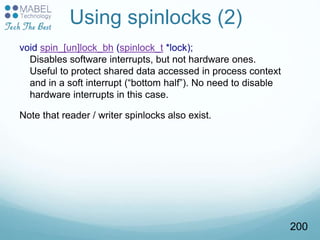 Using spinlocks (2)
void spin_[un]lock_bh (spinlock_t *lock);
Disables software interrupts, but not hardware ones.
Useful to protect shared data accessed in process context
and in a soft interrupt (“bottom half”). No need to disable
hardware interrupts in this case.
Note that reader / writer spinlocks also exist.
200
 