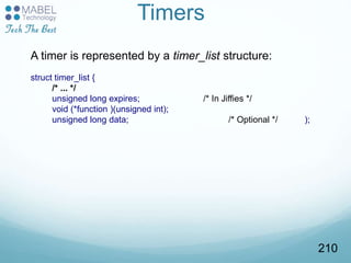 Timers
A timer is represented by a timer_list structure:
struct timer_list {
/* ... */
unsigned long expires; /* In Jiffies */
void (*function )(unsigned int);
unsigned long data; /* Optional */ );
210
 
