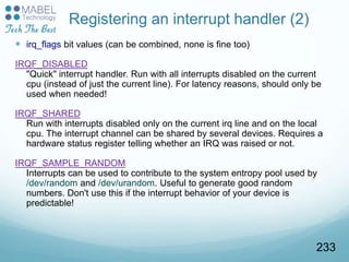 Registering an interrupt handler (2)
 irq_flags bit values (can be combined, none is fine too)
IRQF_DISABLED
"Quick" interrupt handler. Run with all interrupts disabled on the current
cpu (instead of just the current line). For latency reasons, should only be
used when needed!
IRQF_SHARED
Run with interrupts disabled only on the current irq line and on the local
cpu. The interrupt channel can be shared by several devices. Requires a
hardware status register telling whether an IRQ was raised or not.
IRQF_SAMPLE_RANDOM
Interrupts can be used to contribute to the system entropy pool used by
/dev/random and /dev/urandom. Useful to generate good random
numbers. Don't use this if the interrupt behavior of your device is
predictable!
233
 
