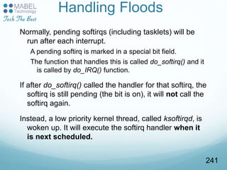 Handling Floods
Normally, pending softirqs (including tasklets) will be
run after each interrupt.
A pending softirq is marked in a special bit field.
The function that handles this is called do_softirq() and it
is called by do_IRQ() function.
If after do_softirq() called the handler for that softirq, the
softirq is still pending (the bit is on), it will not call the
softirq again.
Instead, a low priority kernel thread, called ksoftirqd, is
woken up. It will execute the softirq handler when it
is next scheduled.
241
 