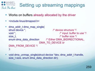 Setting up streaming mappings
 Works on buffers already allocated by the driver
 <include linux/dmapool.h>
 dma_addr_t dma_map_single(
struct device *, /* device structure */
void *, /* input: buffer to use */
size_t, /* buffer size */
enum dma_data_direction /* Either DMA_BIDIRECTIONAL,
DMA_TO_DEVICE or
DMA_FROM_DEVICE */
);
 void dma_unmap_single(struct device *dev, dma_addr_t handle,
size_t size, enum dma_data_direction dir);
259
 