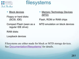 filesystems
 Block devices
Floppy or hard disks
(SCSI, IDE)
Compact Flash (seen as a
regular IDE drive)
RAM disks
Loopback devices
 Memory Technology Devices
(MTD)
Flash, ROM or RAM chips
MTD emulation on block devices
Filesystems are either made for block or MTD storage devices.
See Documentation/filesystems/ for details.
261
 