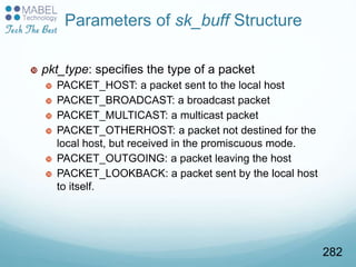 Parameters of sk_buff Structure
 pkt_type: specifies the type of a packet
 PACKET_HOST: a packet sent to the local host
 PACKET_BROADCAST: a broadcast packet
 PACKET_MULTICAST: a multicast packet
 PACKET_OTHERHOST: a packet not destined for the
local host, but received in the promiscuous mode.
 PACKET_OUTGOING: a packet leaving the host
 PACKET_LOOKBACK: a packet sent by the local host
to itself.
282
 
