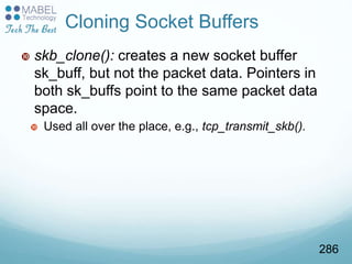  skb_clone(): creates a new socket buffer
sk_buff, but not the packet data. Pointers in
both sk_buffs point to the same packet data
space.
 Used all over the place, e.g., tcp_transmit_skb().
Cloning Socket Buffers
286
 