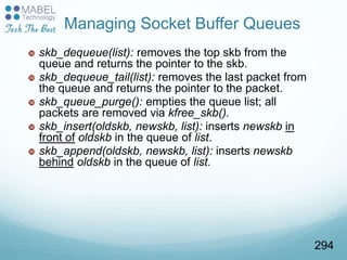  skb_dequeue(list): removes the top skb from the
queue and returns the pointer to the skb.
 skb_dequeue_tail(list): removes the last packet from
the queue and returns the pointer to the packet.
 skb_queue_purge(): empties the queue list; all
packets are removed via kfree_skb().
 skb_insert(oldskb, newskb, list): inserts newskb in
front of oldskb in the queue of list.
 skb_append(oldskb, newskb, list): inserts newskb
behind oldskb in the queue of list.
Managing Socket Buffer Queues
294
 
