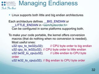 Managing Endianess
 Linux supports both little and big endian architectures
Each architecture defines __BIG_ENDIAN or
__LITTLE_ENDIAN in <asm/byteorder.h>
Can be configured in some platforms supporting both.
To make your code portable, the kernel offers conversion
macros (that do nothing when no conversion is needed).
Most useful ones:
u32 cpu_to_be32(u32); // CPU byte order to big endian
u32 cpu_to_le32(u32); // CPU byte order to little endian
u32 be32_to_cpu(u32); // Little endian to CPU byte
order
u32 le32_to_cpu(u32); // Big endian to CPU byte order
32
 