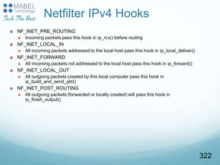 Netfilter IPv4 Hooks
 NF_INET_PRE_ROUTING
 Incoming packets pass this hook in ip_rcv() before routing
 NF_INET_LOCAL_IN
 All incoming packets addressed to the local host pass this hook in ip_local_deliver()
 NF_INET_FORWARD
 All incoming packets not addressed to the local host pass this hook in ip_forward()
 NF_INET_LOCAL_OUT
 All outgoing packets created by this local computer pass this hook in
ip_build_and_send_pkt()
 NF_INET_POST_ROUTING
 All outgoing packets (forwarded or locally created) will pass this hook in
ip_finish_output()
322
 