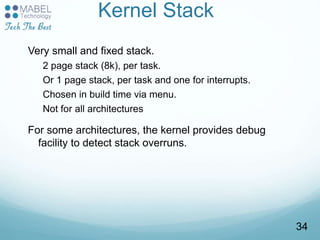 Kernel Stack
Very small and fixed stack.
2 page stack (8k), per task.
Or 1 page stack, per task and one for interrupts.
Chosen in build time via menu.
Not for all architectures
For some architectures, the kernel provides debug
facility to detect stack overruns.
34
 