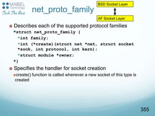 net_proto_family
 Describes each of the supported protocol families
struct net_proto_family {
int family;
int (*create)(struct net *net, struct socket
*sock, int protocol, int kern);
struct module *owner;
}
 Specifies the handler for socket creation
create() function is called whenever a new socket of this type is
created
BSD Socket Layer
AF Socket Layer
355
 