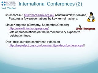 International Conferences (2)
linux.conf.au: http://conf.linux.org.au/ (Australia/New Zealand)
Features a few presentations by key kernel hackers.
Linux Kongress (Germany, September/October)
http://www.linux-kongress.org/
Lots of presentations on the kernel but very expensive
registration fees.
Don't miss our free conference videos on
http://free-electrons.com/community/videos/conferences/!
 