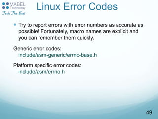 Linux Error Codes
 Try to report errors with error numbers as accurate as
possible! Fortunately, macro names are explicit and
you can remember them quickly.
Generic error codes:
include/asm-generic/errno-base.h
Platform specific error codes:
include/asm/errno.h
49
 