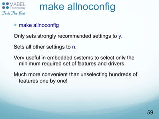 make allnoconfig
 make allnoconfig
Only sets strongly recommended settings to y.
Sets all other settings to n.
Very useful in embedded systems to select only the
minimum required set of features and drivers.
Much more convenient than unselecting hundreds of
features one by one!
59
 