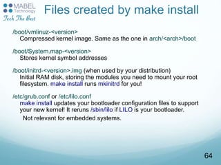 Files created by make install
/boot/vmlinuz-<version>
Compressed kernel image. Same as the one in arch/<arch>/boot
/boot/System.map-<version>
Stores kernel symbol addresses
/boot/initrd-<version>.img (when used by your distribution)
Initial RAM disk, storing the modules you need to mount your root
filesystem. make install runs mkinitrd for you!
/etc/grub.conf or /etc/lilo.conf
make install updates your bootloader configuration files to support
your new kernel! It reruns /sbin/lilo if LILO is your bootloader.
Not relevant for embedded systems.
64
 