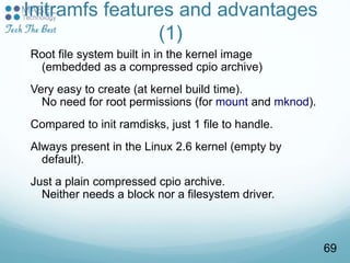 Initramfs features and advantages
(1)
Root file system built in in the kernel image
(embedded as a compressed cpio archive)
Very easy to create (at kernel build time).
No need for root permissions (for mount and mknod).
Compared to init ramdisks, just 1 file to handle.
Always present in the Linux 2.6 kernel (empty by
default).
Just a plain compressed cpio archive.
Neither needs a block nor a filesystem driver.
69
 